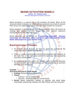 BRAND ACTIVATION MODEL©
                          Author: Dr. Shehzad Amin
                     Marketing, Management & Research Consultant




Brand activation is a natural step in the evolution of brands. When all the
necessary brand strategies are implemented, companies just need to execute
them across the organization and in the total offer towards the customer.

Brand activation is looking deeper into the possibilities within the brand, its
strategy and position to find assets that have relevant long-term
consequences for the whole company.

Brand Activation can be defined as “A marketing interaction between
consumers and the brand, where consumers can understand the brand
better and accept it as a part of their lives.”


Brand Activation Principles
   •   To activate brand demand, we have to ignite the passion of the
       consumer with the power of a big idea.

   •   There is a need to emotionally connect the brand with the consumer at
       the right time, in the right place and in the right way, thus motivating
       consumer commitment.

   •   By turning insight into action, the brand’s reason to believe becomes
       more acceptable and understanding, and the opportunity to purchase
       becomes more promising.


Example…
Activating Demand for Shell VPower
   • Strategy: Partnership with Ferrari Cars
   • Values:
         o Extrinsic: Ferrari partnership
         o Intrinsic: Cleaning properties of the brand.
   • Result: Brand experience worked to educate and build deep,
      meaningful relationships between the Shell VPower and the Consumer.
 