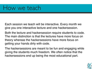 How we teach
Each session we teach will be interactive. Every month we
give you one interactive lecture and one hackersession.
Both the lecture and hackersession require students to code.
The main distinction is that the lectures have more focus on
theory whereas the hackersessions have more focus on
getting your hands dirty with code.
The hackersessions are meant to be fun and engaging while
giving the students much freedom. We often notice that the
hackersessions end up being the most educational part.
 