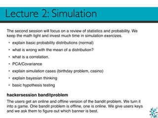 Lecture 2: Simulation
The second session will focus on a review of statistics and probability. We
keep the math light and invest much time in simulation exercizes.
• explain basic probability distributions (normal)
• what is wrong with the mean of a distribution?
• what is a correlation.
• PCA/Covariance
• explain simulation cases (birthday problem, casino)
• explain bayesian thinking
• basic hypothesis testing
hackersession banditproblem
The users get an online and ofﬂine version of the bandit problem. We turn it
into a game. One bandit problem is ofﬂine, one is online. We give users keys
and we ask them to ﬁgure out which banner is best.
 