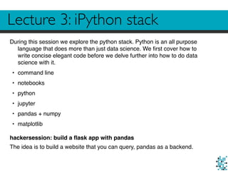 Lecture 3: iPython stack
During this session we explore the python stack. Python is an all purpose
language that does more than just data science. We ﬁrst cover how to
write concise elegant code before we delve further into how to do data
science with it.
• command line
• notebooks
• python
• jupyter
• pandas + numpy
• matplotlib
hackersession: build a ﬂask app with pandas
The idea is to build a website that you can query, pandas as a backend.
 