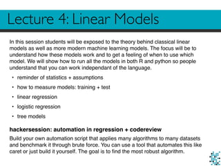 Lecture 4: Linear Models
In this session students will be exposed to the theory behind classical linear
models as well as more modern machine learning models. The focus will be to
understand how these models work and to get a feeling of when to use which
model. We will show how to run all the models in both R and python so people
understand that you can work independant of the language.
• reminder of statistics + assumptions
• how to measure models: training + test
• linear regression
• logistic regression
• tree models
hackersession: automation in regression + codereview
Build your own automation script that applies many algorithms to many datasets
and benchmark it through brute force. You can use a tool that automates this like
caret or just build it yourself. The goal is to ﬁnd the most robust algorithm.
 