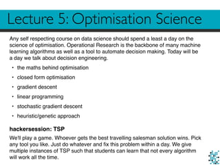 Lecture 5: Optimisation Science
Any self respecting course on data science should spend a least a day on the
science of optimisation. Operational Research is the backbone of many machine
learning algorithms as well as a tool to automate decision making. Today will be
a day we talk about decision engineering.
• the maths behind optimisation
• closed form optimisation
• gradient descent
• linear programming
• stochastic gradient descent
• heuristic/genetic approach
hackersession: TSP
We'll play a game. Whoever gets the best travelling salesman solution wins. Pick
any tool you like. Just do whatever and ﬁx this problem within a day. We give
multiple instances of TSP such that students can learn that not every algorithm
will work all the time.
 