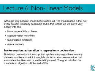 Lecture 6: Non-Linear Models
Although very popular, linear models often fail. The main reason is that not
every dataset is linearly seperable and in this lecture we will delve very
deeply into this.
• linear seperability problem
• support vector machines
• factorization machines
• neural network
hackersession: automation in regression + codereview
Build your own automation script that applies many algorithms to many
datasets and benchmark it through brute force. You can use a tool that
automates this like caret or just build it yourself. The goal is to ﬁnd the
most robust algorithm. At the end of this
 