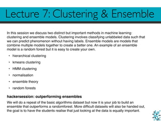 Lecture 7: Clustering & Ensemble
In this session we discuss two distinct but important methods in machine learning:
clustering and ensemble models. Clustering involves classifying unlabbeled data such that
we can predict phenomenon without having labels. Ensemble models are models that
combine multiple models together to create a better one. An example of an ensemble
model is a random forest but it is easy to create your own.
• hierarchical clustering
• kmeans clustering
• HMM clustering
• normalisation
• ensemble theory
• random forests
hackersession: outperforming ensembles
We will do a repeat of the basic algorithms dataset but now it is your job to build an
ensemble that outperforms a randomforest. More difﬁcult datasets will also be handed out,
the goal is to have the students realise that just looking at the data is equally important.
 