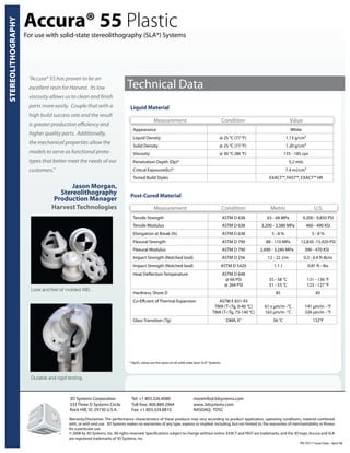 Liquid Material
Appearance White
Liquid Density @ 25 °C (77 °F) 1.13 g/cm³
Solid Density @ 25 °C (77 °F) 1.20 g/cm³
Viscosity @ 30 °C (86 °F) 155 - 185 cps
Penetration Depth (Dp)* 5.2 mils
Critical Exposure(Ec)* 7.4 mJ/cm²
Tested Build Styles EXACT™, FAST™, EXACT™ HR
STEREOLITHOGRAPHY
For use with solid-state stereolithography (SLA®) Systems
Technical Data
Post-Cured Material
Tensile Strength ASTM D 638 63 - 68 MPa 9,200 - 9,850 PSI
Tensile Modulus ASTM D 638 3,200 - 3,380 MPa 460 - 490 KSI
Elongation at Break (%) ASTM D 638 5 - 8 % 5 - 8 %
Flexural Strength ASTM D 790 88 - 110 MPa 12,830 -15,920 PSI
Flexural Modulus ASTM D 790 2,690 - 3,240 MPa 390 - 470 KSI
Impact Strength (Notched Izod) ASTM D 256 12 - 22 J/m 0.2 - 0.4 ft-lb/in
Impact Strength (Notched Izod) ASTM D 5420 1.1 J 0.81 ft - lbs
Heat Deflection Temperature ASTM D 648
@ 66 PSI
@ 264 PSI
55 - 58 °C
51 - 53 °C
131 - 136 °F
123 - 127 °F
Hardness, Shore D 85 85
Co-Effcient of Thermal Expansion ASTM E 831-93
TMA (T<Tg, 0-40 °C)
TMA (T<Tg, 75-140 °C)
61 x µm/m -°C
163 µm/m -°C
141 µin/in - °F
326 µin/in - °F
Glass Transition (Tg) DMA, E” 56 °C 132°F
3D Systems Corporation	 Tel: +1 803.326.4080		 moreinfo@3dsystems.com
333 Three D Systems Circle	 Toll-free: 800.889.2964 	 www.3dsystems.com
Rock Hill, SC 29730 U.S.A.	 Fax: +1 803.324.8810		 NASDAQ: TDSC		
Warranty/Disclaimer: The performance characteristics of these products may vary according to product application, operating conditions, material combined
with, or with end use. 3D Systems makes no warranties of any type, express or implied, including, but not limited to, the warranties of merchantability or fitness
for a particular use.
© 2008 by 3D Systems, Inc. All rights reserved. Specifications subject to change without notice. EXACT and FAST are trademarks, and the 3D logo, Accura and SLA
are registered trademarks of 3D Systems, Inc.
PN 70717 Issue Date - April 08
“Accura® 55 has proven to be an
excellent resin for Harvest. Its low
viscosity allows us to clean and finish
parts more easily. Couple that with a
high build success rate and the result
is greater production efficiency and
higher quality parts. Additionally,
the mechanical properties allow the
models to serve as functional proto-
types that better meet the needs of our
customers.”
Jason Morgan,
Stereolithography
Production Manager
Harvest Technologies
Accura® 55 Plastic
Measurement Condition Metric U.S.
Measurement Condition Value
* Dp/Ec values are the same on all solid-state laser SLA® Systems.
Durable and rigid testing.
Look and feel of molded ABS.
TM
 
