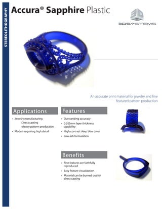 STEREOLITHOGRAPHY
Accura® Sapphire Plastic
An accurate print material for jewelry and fine
featured pattern production
Applications
• Jewelry manufacturing
	 Direct casting
	 Master pattern production
• Models requiring high detail
Features
Benefits
• Outstanding accuracy
• 0.025mm layer thickness
capability
• High contrast deep blue color
• Low ash formulation
• Fine features are faithfully
reproduced
• Easy feature visualization
• Material can be burned out for
direct casting
 