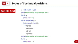 22
Types of Sorting algorithms
0 4
Bubble Sort
a = [35, 10, 31, 11, 26]
print("Before sorting array elements are - ")
for i in a:
print(i, end = " ")
for i in range(0,len(a)):
for j in range(i+1,len(a)):
if a[j]<a[i]:
temp = a[j]
a[j]=a[i]
a[i]=temp
print("nAfter sorting array elements are - ")
for i in a:
print(i, end = " ")
 