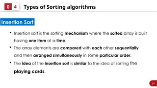 24
Types of Sorting algorithms
0 4
 Insertion sort is the sorting mechanism where the sorted array is built
having one item at a time.
 The array elements are compared with each other sequentially
and then arranged simultaneously in some particular order.
 The idea of the insertion sort is similar to the idea of sorting the
playing cards.
Insertion Sort
 