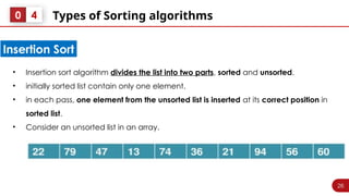 26
Types of Sorting algorithms
0 4
• Insertion sort algorithm divides the list into two parts, sorted and unsorted.
• initially sorted list contain only one element.
• in each pass, one element from the unsorted list is inserted at its correct position in
sorted list.
• Consider an unsorted list in an array.
Insertion Sort
 