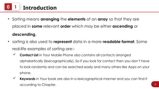 3
Introduction
0 1
• Sorting means arranging the elements of an array so that they are
placed in some relevant order which may be either ascending or
descending.
• sorting is also used to represent data in a more readable format. Some
real-life examples of sorting are:-
 Contact List in Your Mobile Phone also contains all contacts arranged
alphabetically (lexicographically). So if you look for contact then you don’t have
to look randomly and can be searched easily and many others like Apps on your
phone.
 Keywords in Your book are also in a lexicographical manner and you can find it
according to Chapter.
 