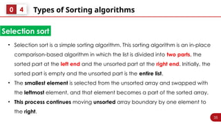 35
Types of Sorting algorithms
0 4
• Selection sort is a simple sorting algorithm. This sorting algorithm is an in-place
comparison-based algorithm in which the list is divided into two parts, the
sorted part at the left end and the unsorted part at the right end. Initially, the
sorted part is empty and the unsorted part is the entire list.
• The smallest element is selected from the unsorted array and swapped with
the leftmost element, and that element becomes a part of the sorted array.
• This process continues moving unsorted array boundary by one element to
the right.
Selection sort
 