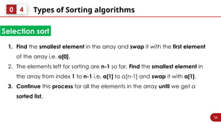 36
Types of Sorting algorithms
0 4
1. Find the smallest element in the array and swap it with the first element
of the array i.e. a[0].
2. The elements left for sorting are n-1 so far. Find the smallest element in
the array from index 1 to n-1 i.e. a[1] to a[n-1] and swap it with a[1].
3. Continue this process for all the elements in the array until we get a
sorted list.
Selection sort
 