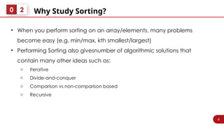 4
Why Study Sorting?
0 2
• When you perform sorting on an array/elements, many problems
become easy (e.g. min/max, kth smallest/largest)
• Performing Sorting also givesnumber of algorithmic solutions that
contain many other ideas such as:
o Iterative
o Divide-and-conquer
o Comparison vs non-comparison based
o Recursive
 