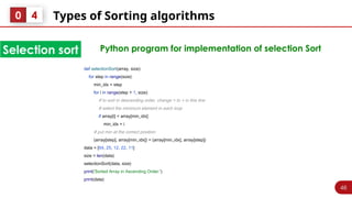 46
Types of Sorting algorithms
0 4
Selection sort Python program for implementation of selection Sort
def selectionSort(array, size):
for step in range(size):
min_idx = step
for i in range(step + 1, size):
# to sort in descending order, change > to < in this line
# select the minimum element in each loop
if array[i] < array[min_idx]:
min_idx = i
# put min at the correct position
(array[step], array[min_idx]) = (array[min_idx], array[step])
data = [64, 25, 12, 22, 11]
size = len(data)
selectionSort(data, size)
print('Sorted Array in Ascending Order:')
print(data)
 