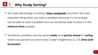 5
Why Study Sorting?
0 2
 The main advantage of sorting is time complexity and that’s the most
important thing when you solve a problem because it’s not enough
you’re able to solve a problem but you should be able to solve it in the
minimum time possible.
 Sometimes problems can be solved easily and quickly based on sorting
which can prevent you from every Coder’s Nightmare i.e. TLE (Time Limit
Exceeded).
 
