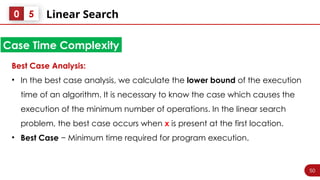 50
Linear Search
0 5
Best Case Analysis:
• In the best case analysis, we calculate the lower bound of the execution
time of an algorithm. It is necessary to know the case which causes the
execution of the minimum number of operations. In the linear search
problem, the best case occurs when x is present at the first location.
• Best Case − Minimum time required for program execution.
Case Time Complexity
 