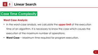 52
Linear Search
0 5
Worst Case Analysis:
• In the worst-case analysis, we calculate the upper limit of the execution
time of an algorithm. It is necessary to know the case which causes the
execution of the maximum number of operations.
• Worst Case − Maximum time required for program execution.
Case Time Complexity
 