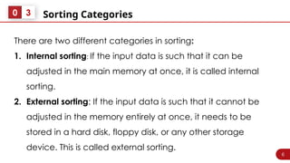6
Sorting Categories
0 3
There are two different categories in sorting:
1. Internal sorting: If the input data is such that it can be
adjusted in the main memory at once, it is called internal
sorting.
2. External sorting: If the input data is such that it cannot be
adjusted in the memory entirely at once, it needs to be
stored in a hard disk, floppy disk, or any other storage
device. This is called external sorting.
 
