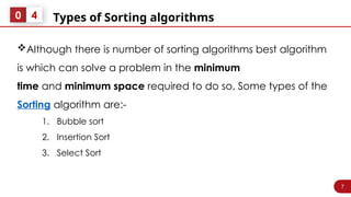 7
Types of Sorting algorithms
0 4
Although there is number of sorting algorithms best algorithm
is which can solve a problem in the minimum
time and minimum space required to do so. Some types of the
Sorting algorithm are:-
1. Bubble sort
2. Insertion Sort
3. Select Sort
 