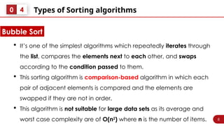 8
Types of Sorting algorithms
0 4
 It’s one of the simplest algorithms which repeatedly iterates through
the list, compares the elements next to each other, and swaps
according to the condition passed to them.
 This sorting algorithm is comparison-based algorithm in which each
pair of adjacent elements is compared and the elements are
swapped if they are not in order.
 This algorithm is not suitable for large data sets as its average and
worst case complexity are of Ο(n2
) where n is the number of items.
Bubble Sort
 