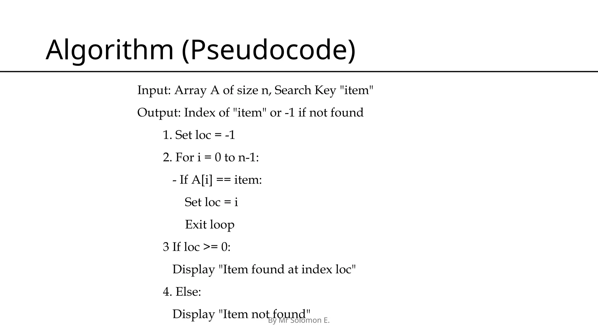 By Mr Solomon E. Algorithm (Pseudocode) Input: Array A of size n, Search Key "item" Output: Index of "item" or -1 if not found 1. Set loc = -1 2. For i = 0 to n-1: - If A[i] == item: Set loc = i Exit loop 3 If loc >= 0: Display "Item found at index loc" 4. Else: Display "Item not found" 