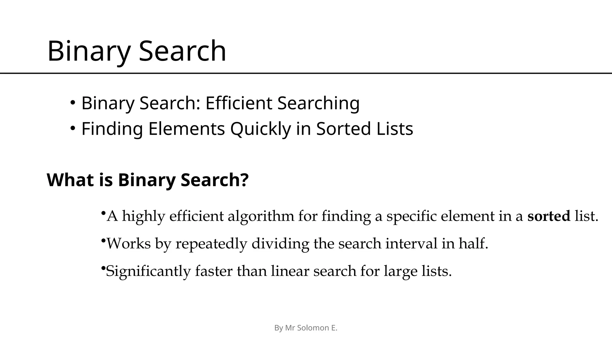 By Mr Solomon E. Binary Search • Binary Search: Efficient Searching • Finding Elements Quickly in Sorted Lists What is Binary Search? •A highly efficient algorithm for finding a specific element in a sorted list. •Works by repeatedly dividing the search interval in half. •Significantly faster than linear search for large lists. 