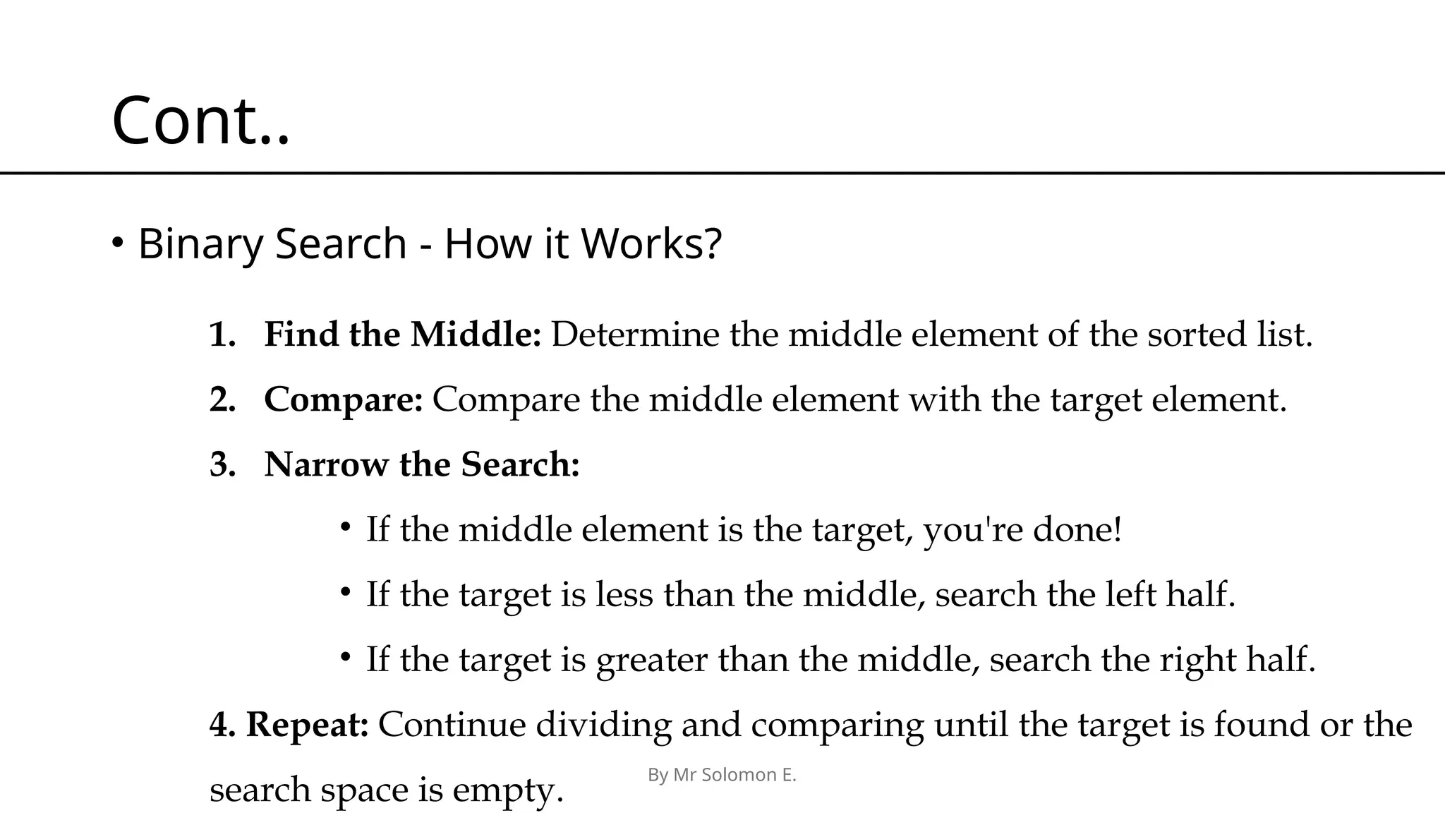 By Mr Solomon E. Cont.. • Binary Search - How it Works? 1. Find the Middle: Determine the middle element of the sorted list. 2. Compare: Compare the middle element with the target element. 3. Narrow the Search: • If the middle element is the target, you're done! • If the target is less than the middle, search the left half. • If the target is greater than the middle, search the right half. 4. Repeat: Continue dividing and comparing until the target is found or the search space is empty. 