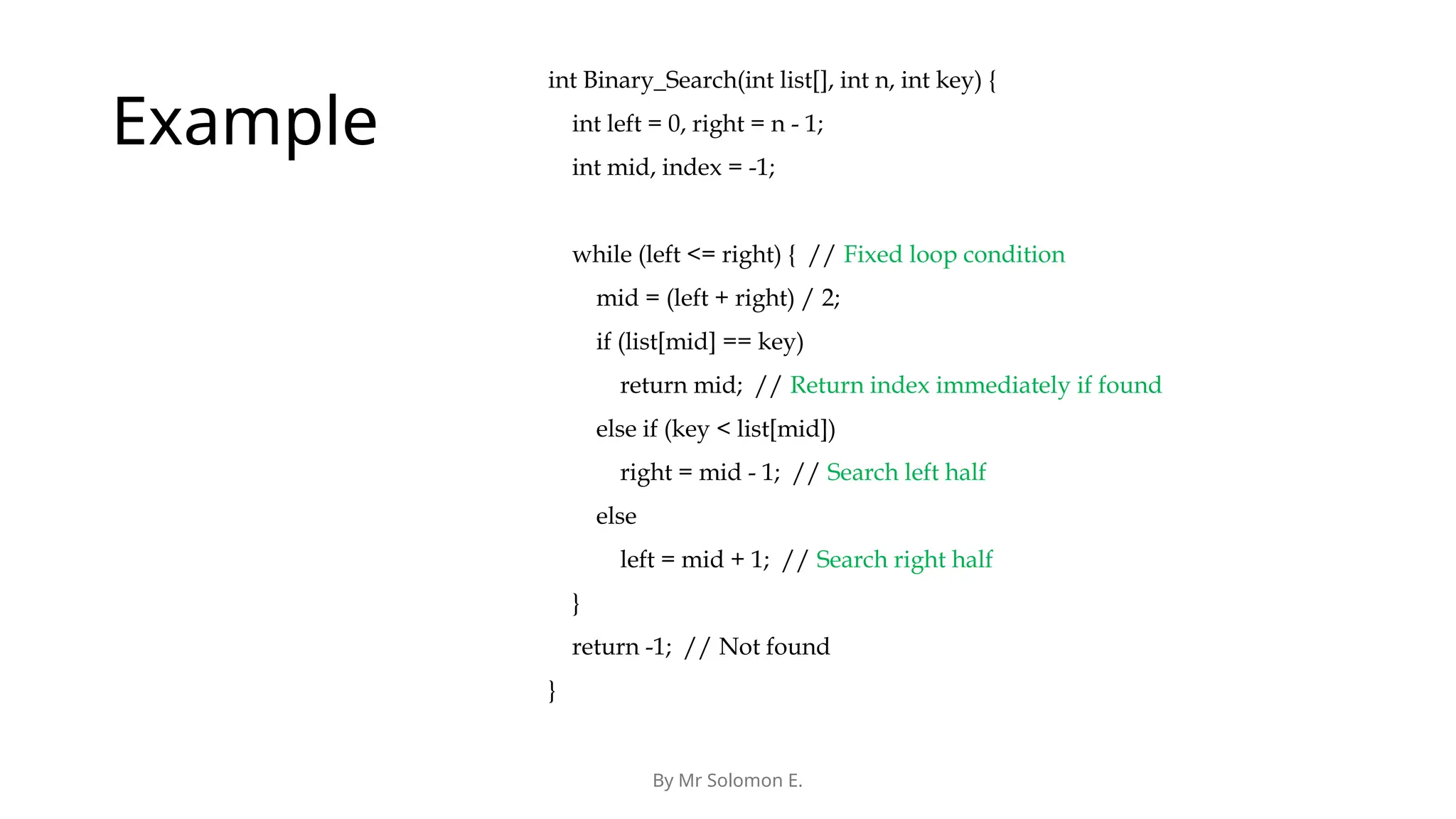By Mr Solomon E. Example int Binary_Search(int list[], int n, int key) { int left = 0, right = n - 1; int mid, index = -1; while (left <= right) { // Fixed loop condition mid = (left + right) / 2; if (list[mid] == key) return mid; // Return index immediately if found else if (key < list[mid]) right = mid - 1; // Search left half else left = mid + 1; // Search right half } return -1; // Not found } 