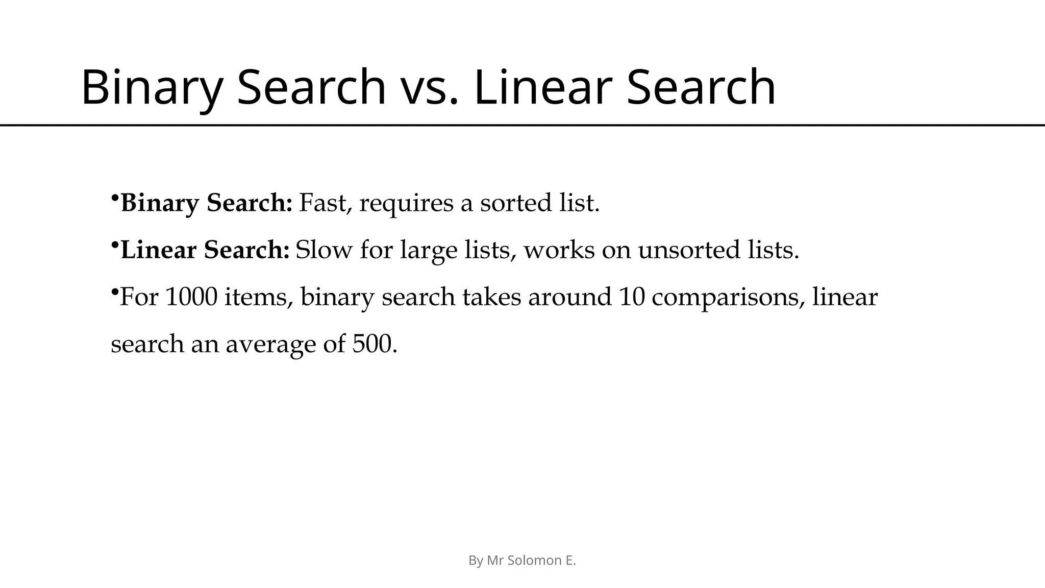 By Mr Solomon E. Binary Search vs. Linear Search •Binary Search: Fast, requires a sorted list. •Linear Search: Slow for large lists, works on unsorted lists. •For 1000 items, binary search takes around 10 comparisons, linear search an average of 500. 