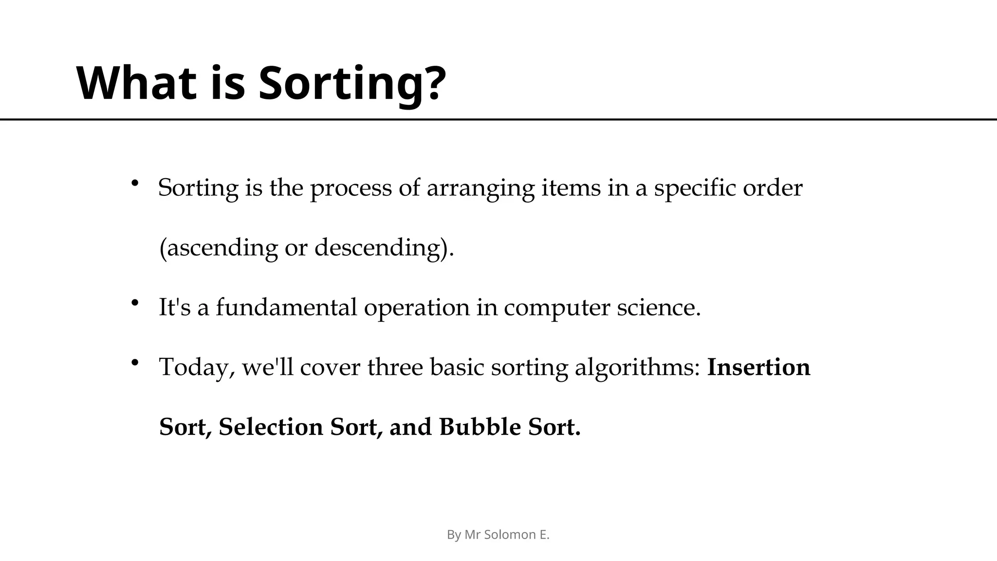 By Mr Solomon E. What is Sorting? • Sorting is the process of arranging items in a specific order (ascending or descending). • It's a fundamental operation in computer science. • Today, we'll cover three basic sorting algorithms: Insertion Sort, Selection Sort, and Bubble Sort. 