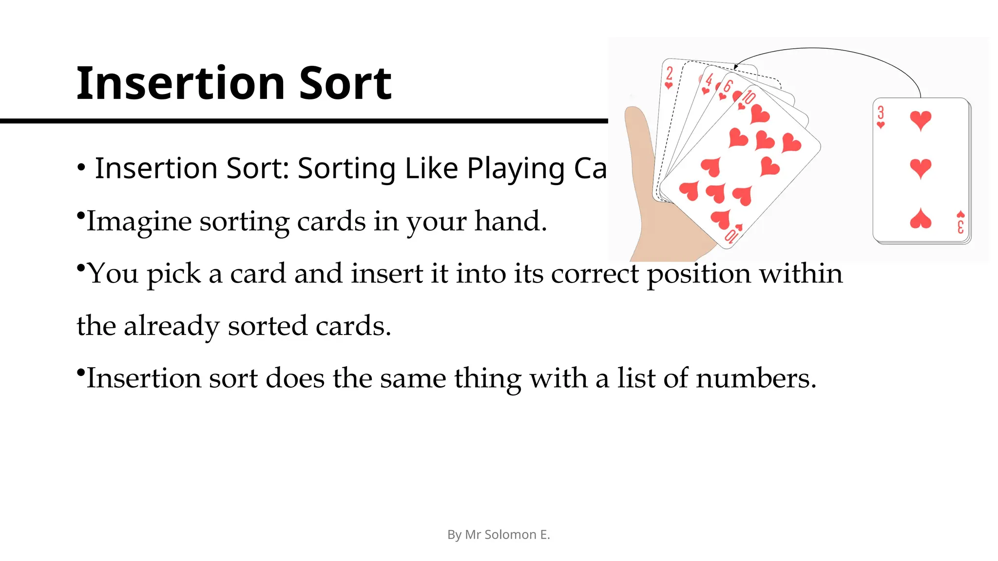 By Mr Solomon E. Insertion Sort • Insertion Sort: Sorting Like Playing Cards •Imagine sorting cards in your hand. •You pick a card and insert it into its correct position within the already sorted cards. •Insertion sort does the same thing with a list of numbers. 