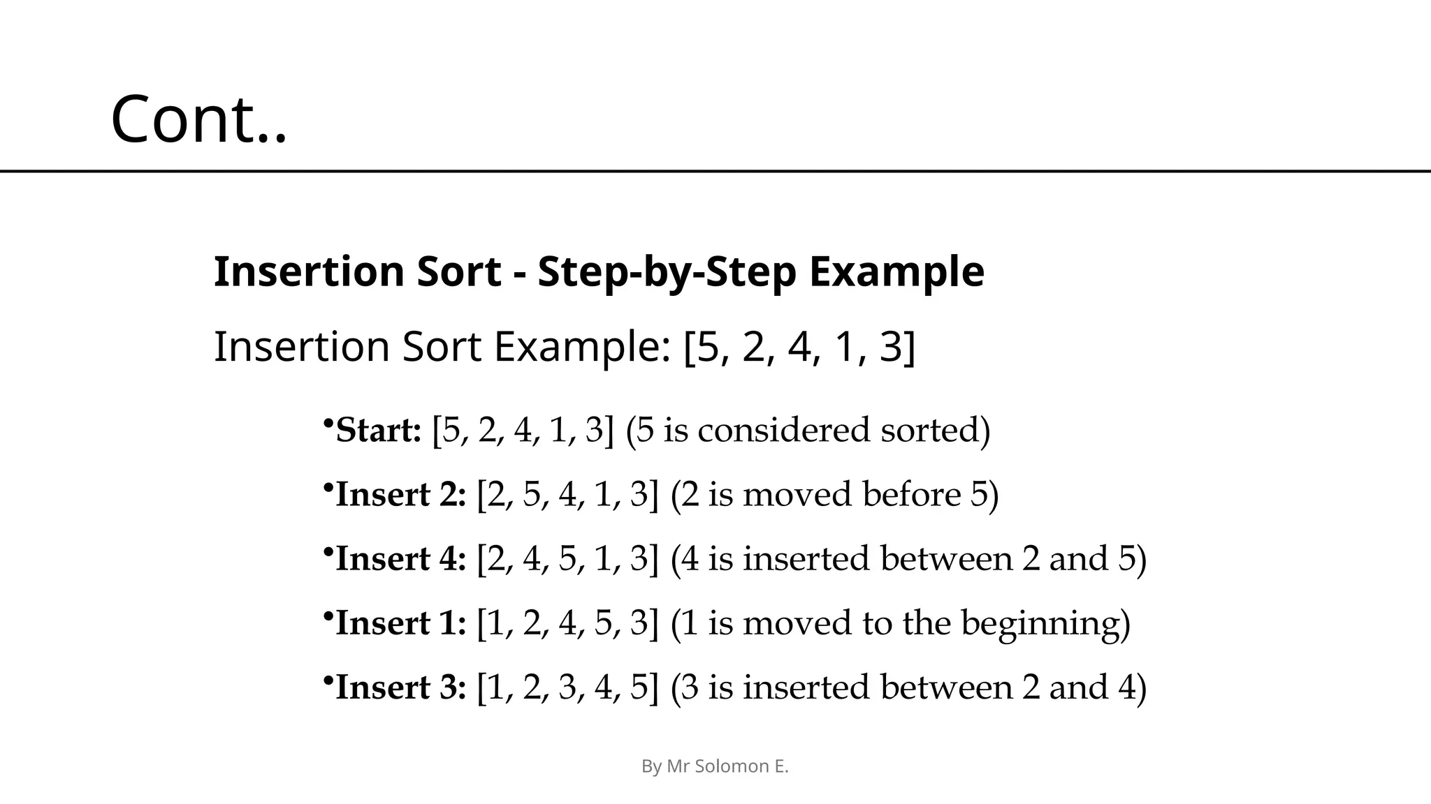 By Mr Solomon E. Cont.. Insertion Sort - Step-by-Step Example Insertion Sort Example: [5, 2, 4, 1, 3] •Start: [5, 2, 4, 1, 3] (5 is considered sorted) •Insert 2: [2, 5, 4, 1, 3] (2 is moved before 5) •Insert 4: [2, 4, 5, 1, 3] (4 is inserted between 2 and 5) •Insert 1: [1, 2, 4, 5, 3] (1 is moved to the beginning) •Insert 3: [1, 2, 3, 4, 5] (3 is inserted between 2 and 4) 