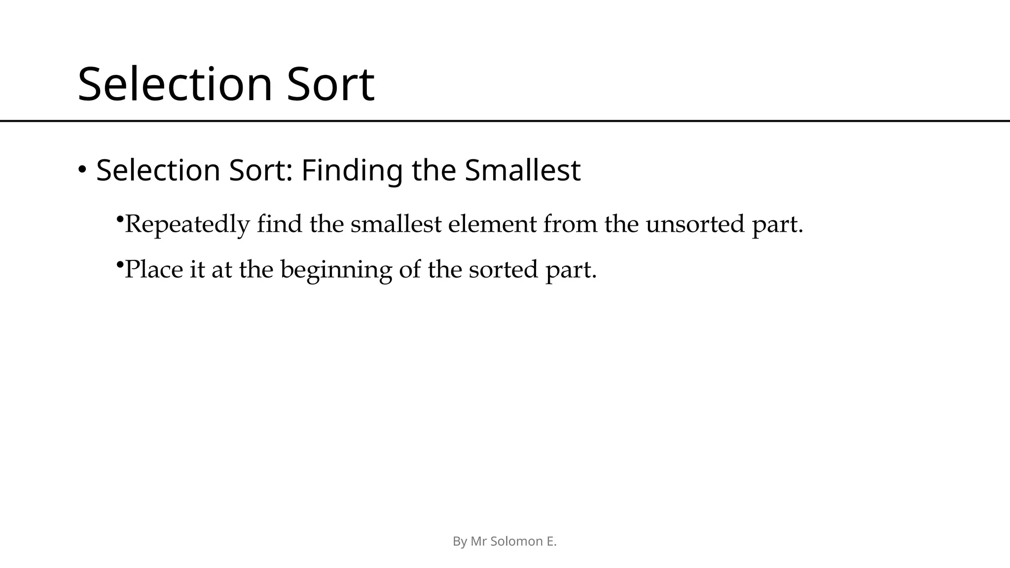 By Mr Solomon E. Selection Sort • Selection Sort: Finding the Smallest •Repeatedly find the smallest element from the unsorted part. •Place it at the beginning of the sorted part. 
