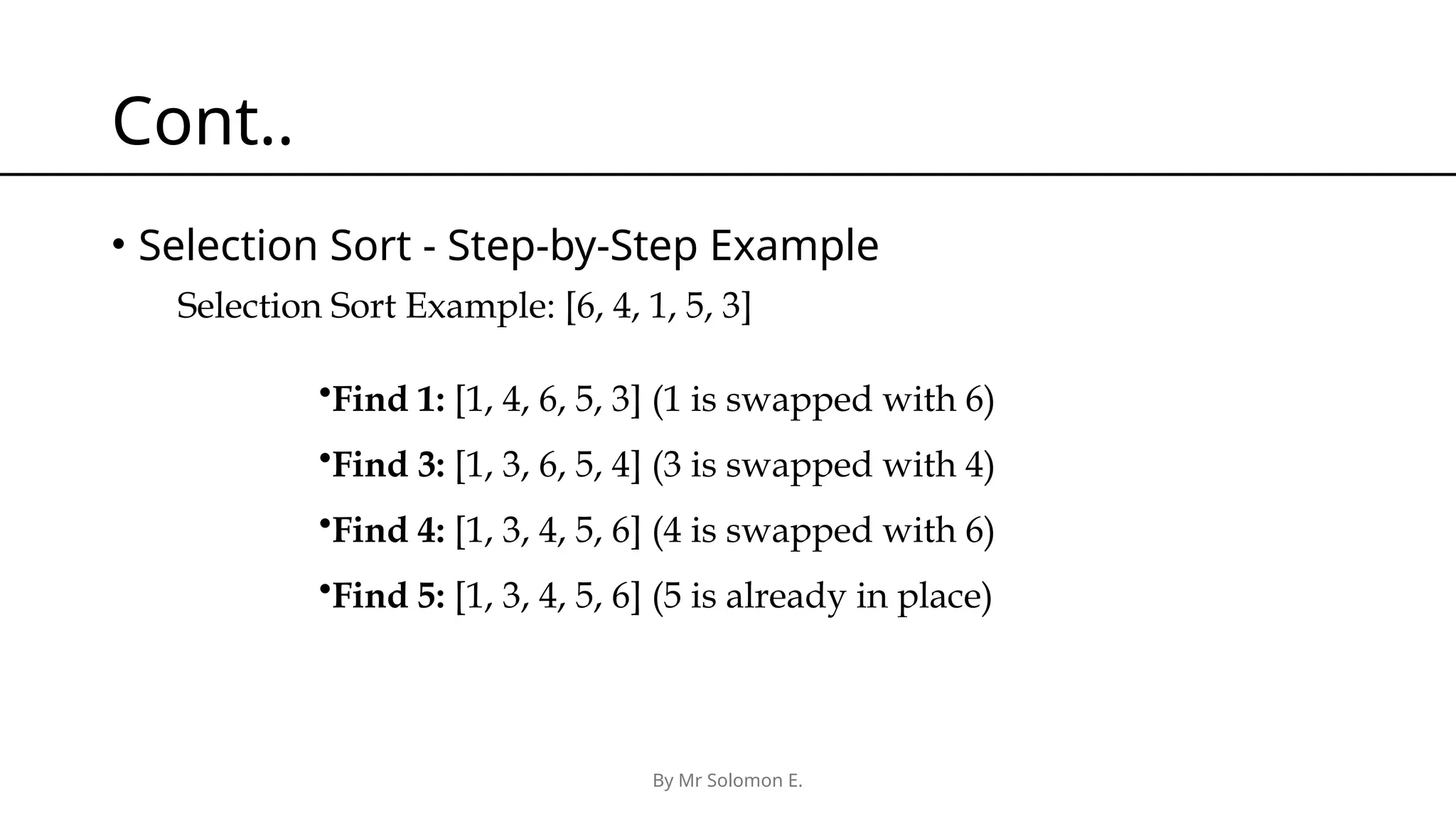 By Mr Solomon E. Cont.. • Selection Sort - Step-by-Step Example •Find 1: [1, 4, 6, 5, 3] (1 is swapped with 6) •Find 3: [1, 3, 6, 5, 4] (3 is swapped with 4) •Find 4: [1, 3, 4, 5, 6] (4 is swapped with 6) •Find 5: [1, 3, 4, 5, 6] (5 is already in place) Selection Sort Example: [6, 4, 1, 5, 3] 