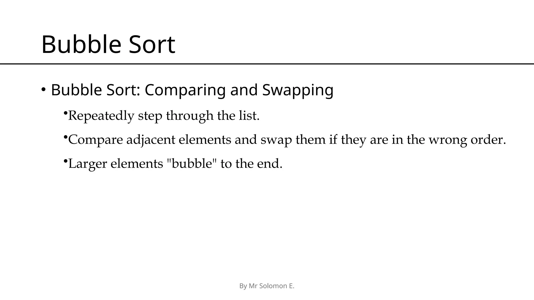 By Mr Solomon E. Bubble Sort • Bubble Sort: Comparing and Swapping •Repeatedly step through the list. •Compare adjacent elements and swap them if they are in the wrong order. •Larger elements "bubble" to the end. 