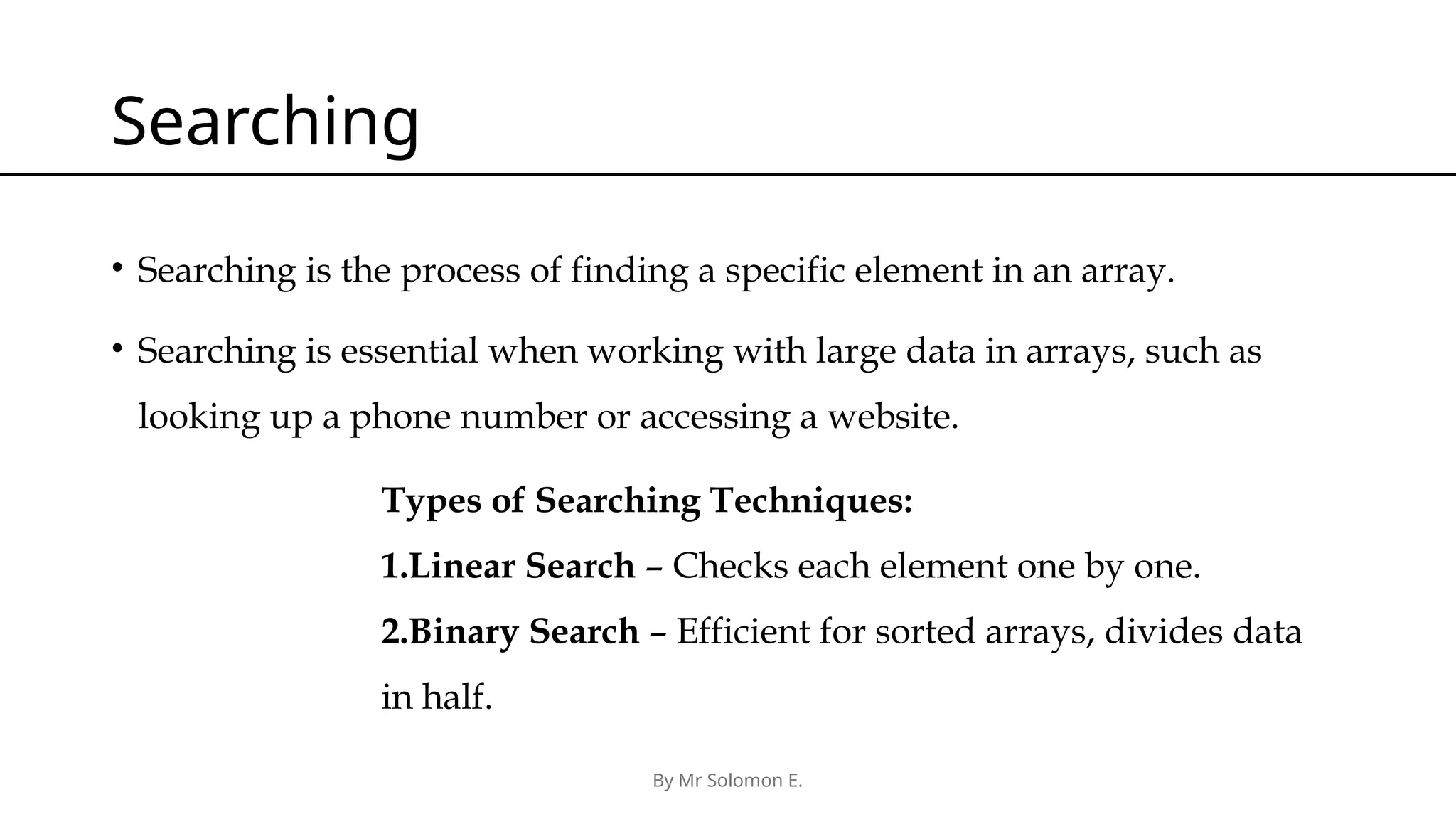 By Mr Solomon E. Searching • Searching is the process of finding a specific element in an array. • Searching is essential when working with large data in arrays, such as looking up a phone number or accessing a website. Types of Searching Techniques: 1.Linear Search – Checks each element one by one. 2.Binary Search – Efficient for sorted arrays, divides data in half. 
