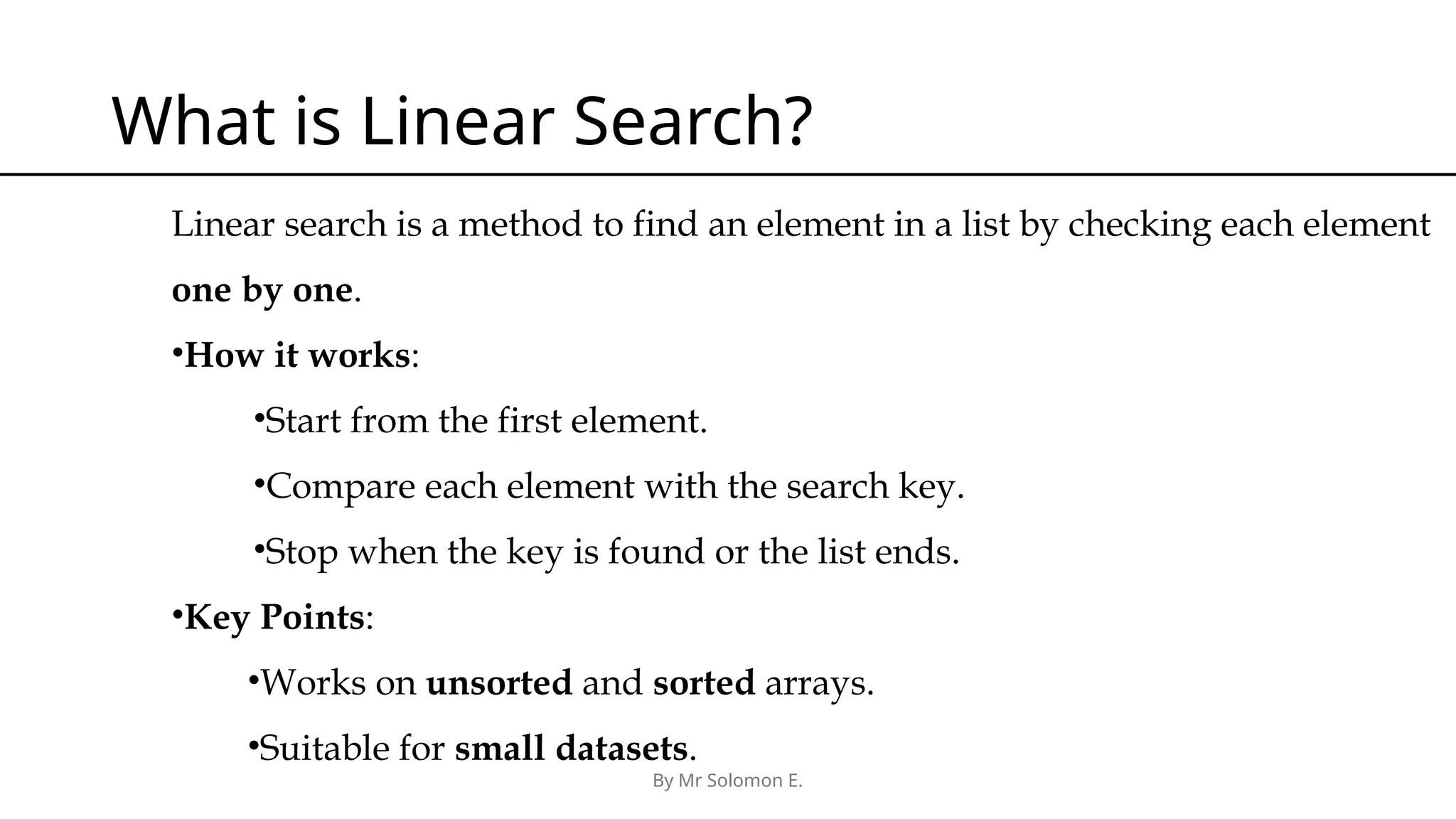 By Mr Solomon E. What is Linear Search? Linear search is a method to find an element in a list by checking each element one by one. •How it works: •Start from the first element. •Compare each element with the search key. •Stop when the key is found or the list ends. •Key Points: •Works on unsorted and sorted arrays. •Suitable for small datasets. 