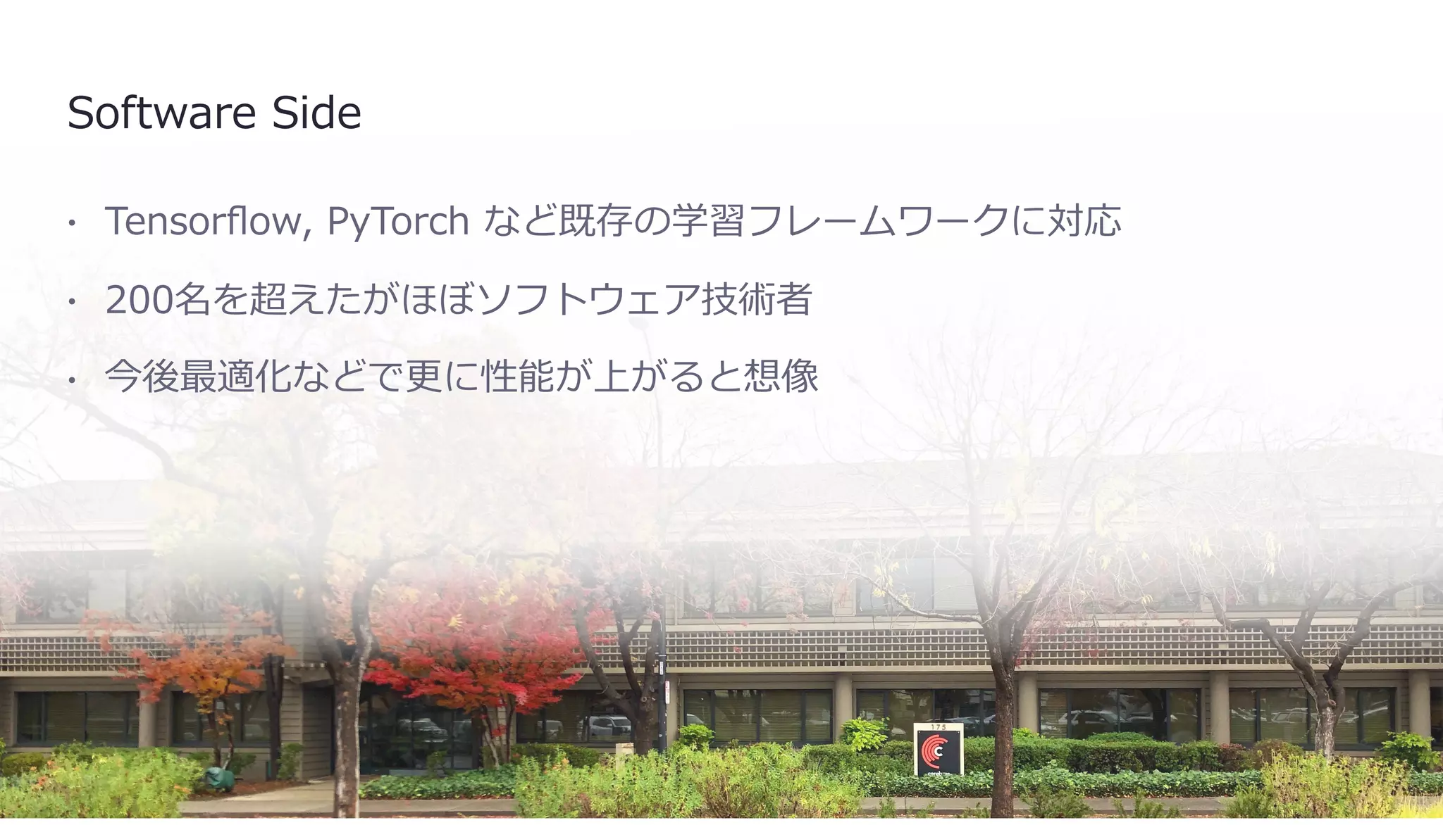 Software Side
• Tensorﬂow, PyTorch など既存の学習フレームワークに対応
• 200名を超えたがほぼソフトウェア技術者
• 今後最適化などで更に性能が上がると想像
 