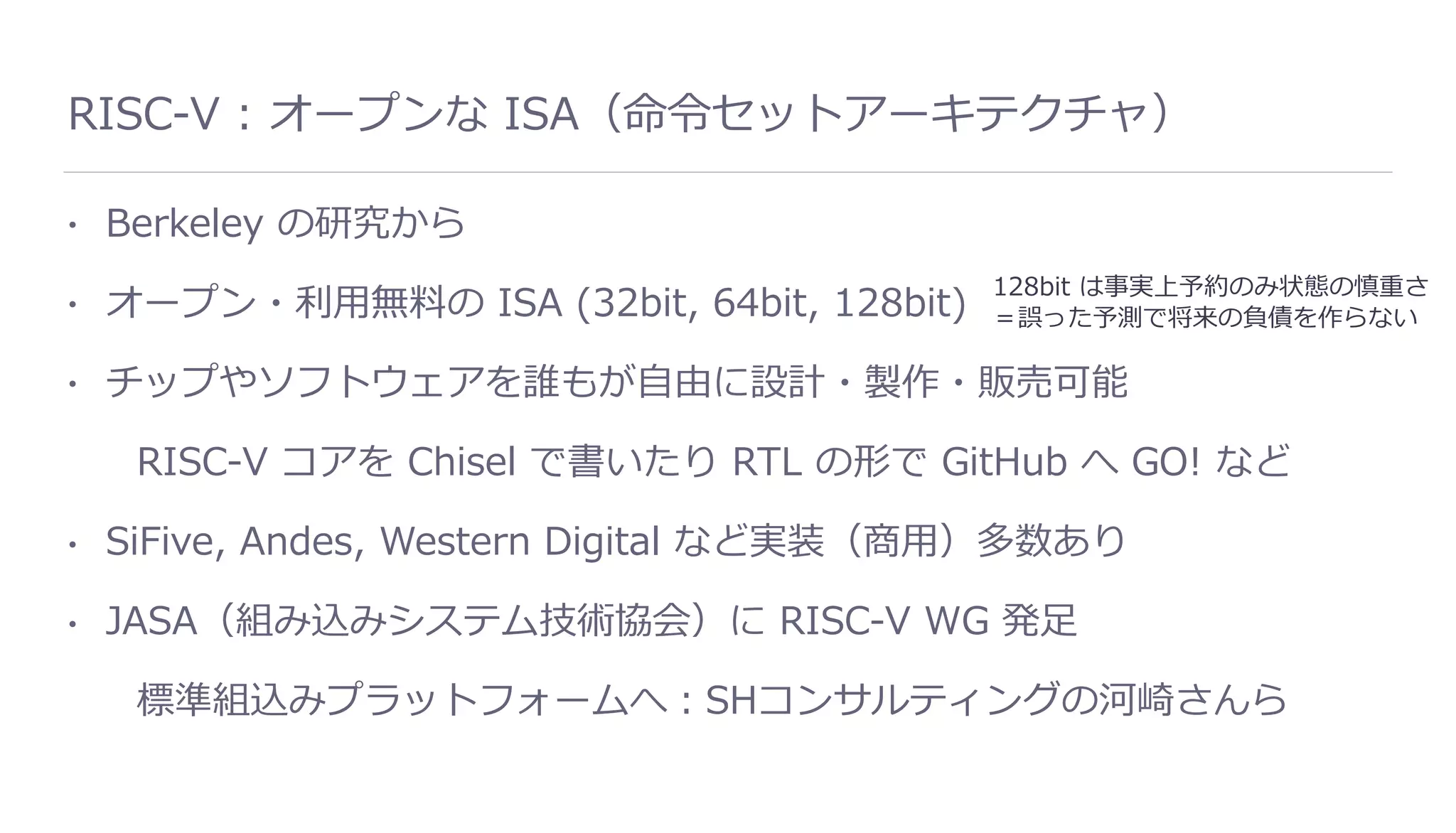 RISC-V : オープンな ISA（命令セットアーキテクチャ）
• Berkeley の研究から
• オープン・利⽤無料の ISA (32bit, 64bit, 128bit)
• チップやソフトウェアを誰もが⾃由に設計・製作・販売可能
RISC-V コアを Chisel で書いたり RTL の形で GitHub へ GO! など
• SiFive, Andes, Western Digital など実装（商⽤）多数あり
• JASA（組み込みシステム技術協会）に RISC-V WG 発⾜
標準組込みプラットフォームへ：SHコンサルティングの河崎さんら
128bit は事実上予約のみ状態の慎重さ
＝誤った予測で将来の負債を作らない
 