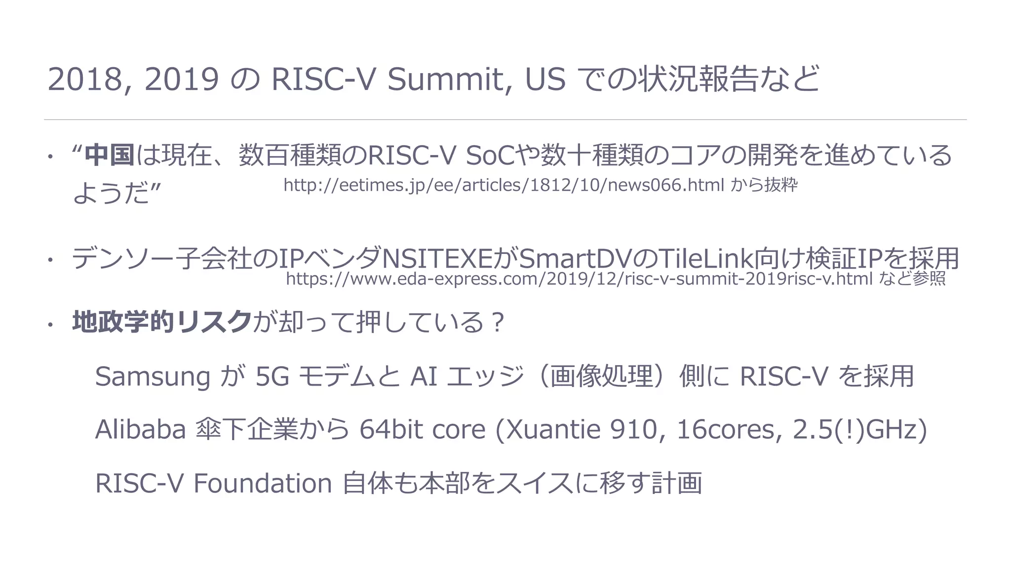 2018, 2019 の RISC-V Summit, US での状況報告など
• “中国は現在、数百種類のRISC-V SoCや数⼗種類のコアの開発を進めている
ようだ”
• デンソー⼦会社のIPベンダNSITEXEがSmartDVのTileLink向け検証IPを採⽤
• 地政学的リスクが却って押している？
Samsung が 5G モデムと AI エッジ（画像処理）側に RISC-V を採⽤
Alibaba 傘下企業から 64bit core (Xuantie 910, 16cores, 2.5(!)GHz)
RISC-V Foundation ⾃体も本部をスイスに移す計画
http://eetimes.jp/ee/articles/1812/10/news066.html から抜粋
https://www.eda-express.com/2019/12/risc-v-summit-2019risc-v.html など参照
 