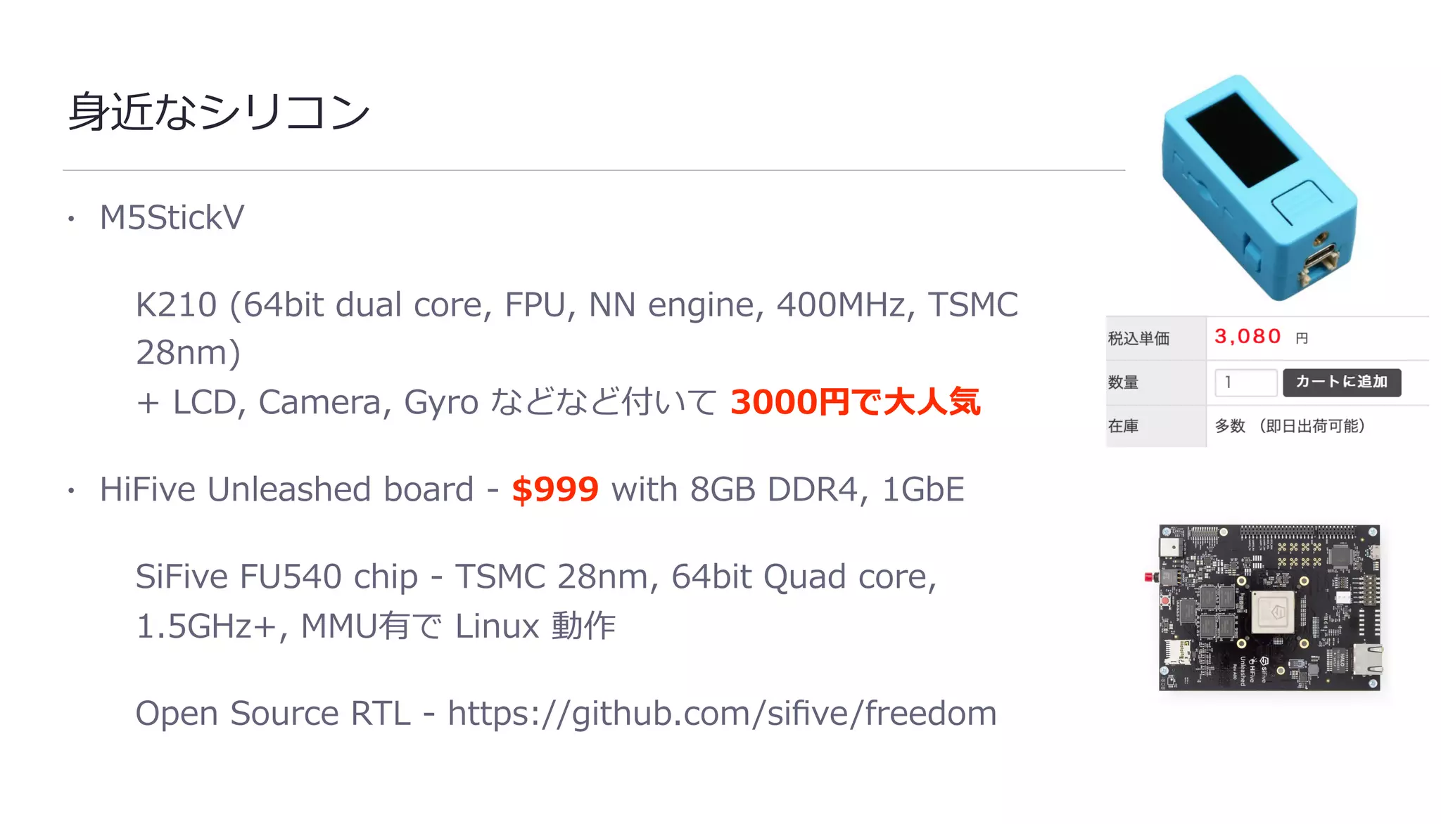 ⾝近なシリコン
• M5StickV
K210 (64bit dual core, FPU, NN engine, 400MHz, TSMC
28nm)
+ LCD, Camera, Gyro などなど付いて 3000円で⼤⼈気
• HiFive Unleashed board - $999 with 8GB DDR4, 1GbE
SiFive FU540 chip - TSMC 28nm, 64bit Quad core,
1.5GHz+, MMU有で Linux 動作
Open Source RTL - https://github.com/siﬁve/freedom
 