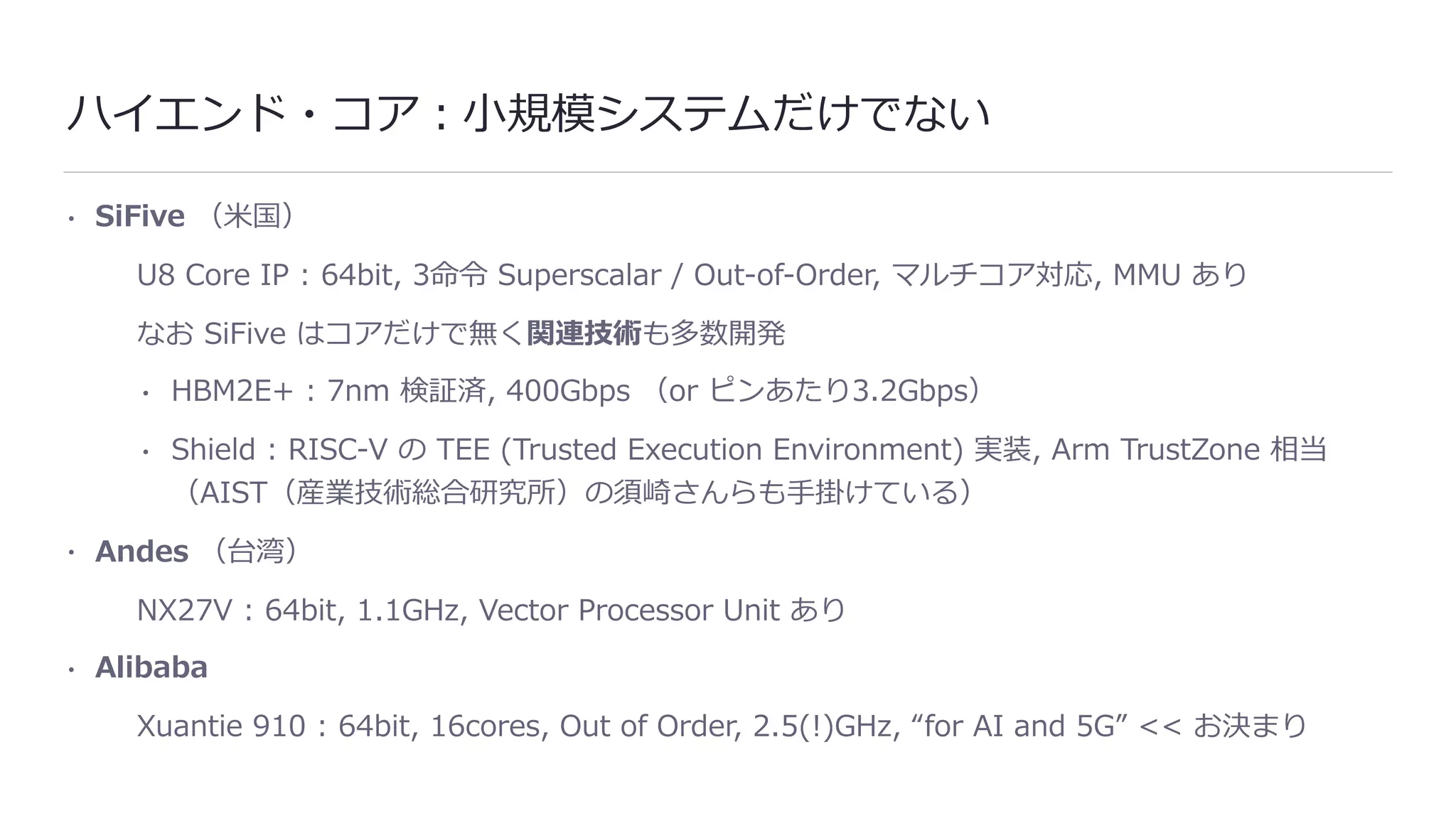 ハイエンド・コア：⼩規模システムだけでない
• SiFive （⽶国）
U8 Core IP : 64bit, 3命令 Superscalar / Out-of-Order, マルチコア対応, MMU あり
なお SiFive はコアだけで無く関連技術も多数開発
• HBM2E+ : 7nm 検証済, 400Gbps （or ピンあたり3.2Gbps）
• Shield : RISC-V の TEE (Trusted Execution Environment) 実装, Arm TrustZone 相当
（AIST（産業技術総合研究所）の須崎さんらも⼿掛けている）
• Andes （台湾）
NX27V : 64bit, 1.1GHz, Vector Processor Unit あり
• Alibaba
Xuantie 910 : 64bit, 16cores, Out of Order, 2.5(!)GHz, “for AI and 5G” << お決まり
 