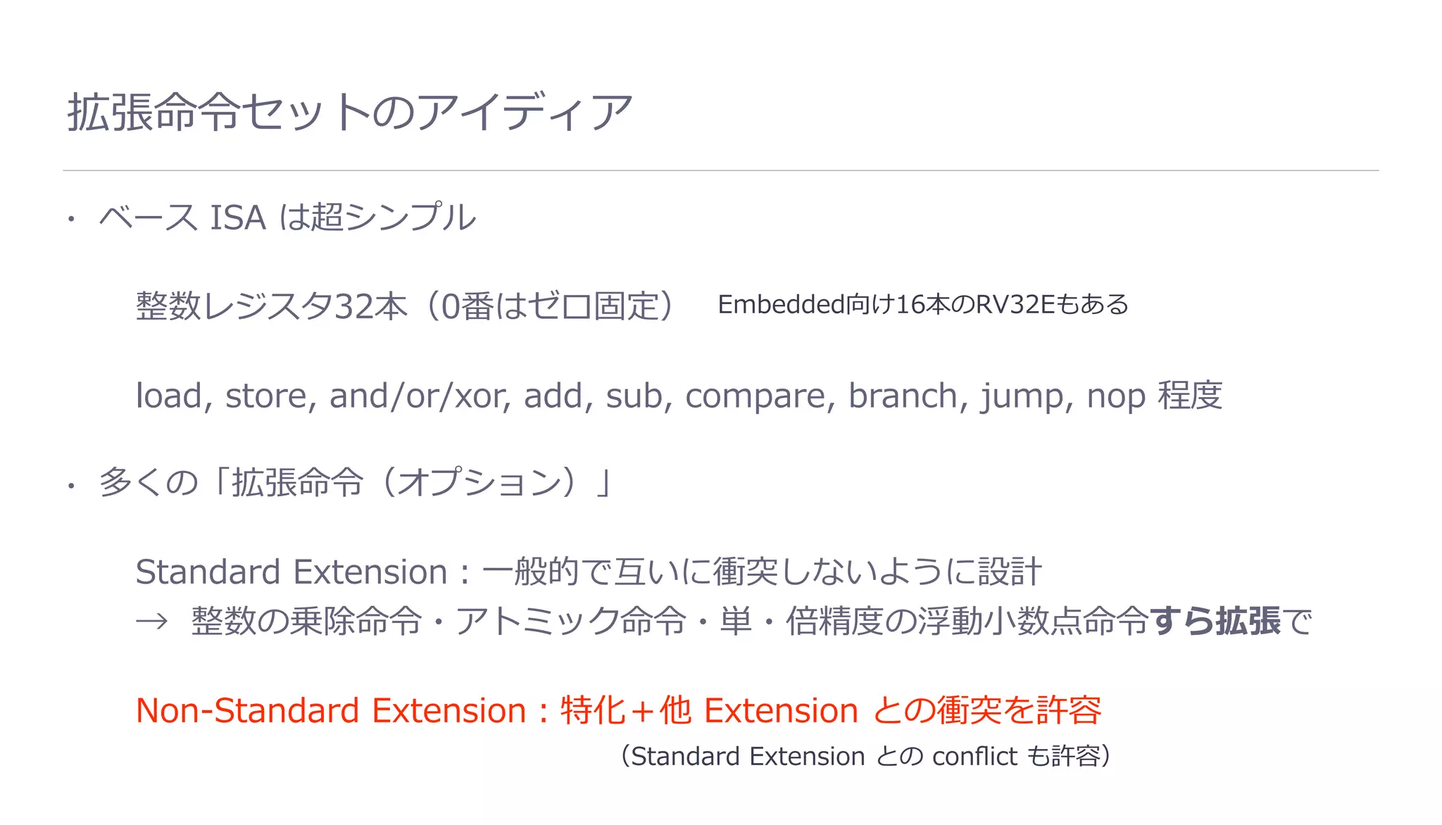 拡張命令セットのアイディア
• ベース ISA は超シンプル
整数レジスタ32本（0番はゼロ固定）
load, store, and/or/xor, add, sub, compare, branch, jump, nop 程度
• 多くの「拡張命令（オプション）」
Standard Extension：⼀般的で互いに衝突しないように設計
→ 整数の乗除命令・アトミック命令・単・倍精度の浮動⼩数点命令すら拡張で
Non-Standard Extension：特化＋他 Extension との衝突を許容
Embedded向け16本のRV32Eもある
（Standard Extension との conﬂict も許容）
 