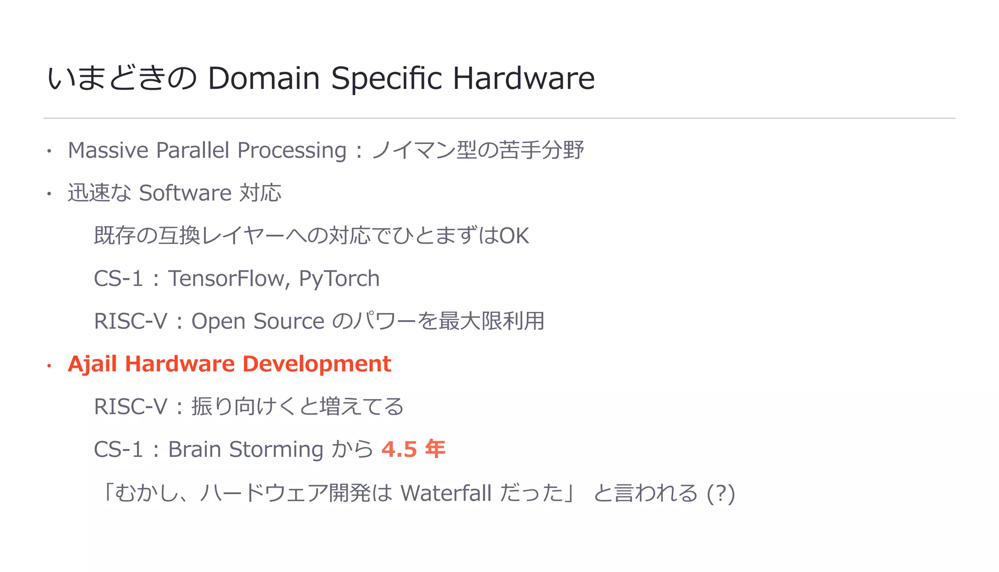 いまどきの Domain Speciﬁc Hardware
• Massive Parallel Processing : ノイマン型の苦⼿分野
• 迅速な Software 対応
既存の互換レイヤーへの対応でひとまずはOK
CS-1 : TensorFlow, PyTorch
RISC-V : Open Source のパワーを最⼤限利⽤
• Ajail Hardware Development
RISC-V : 振り向けくと増えてる
CS-1 : Brain Storming から 4.5 年
「むかし、ハードウェア開発は Waterfall だった」 と⾔われる (?)
 