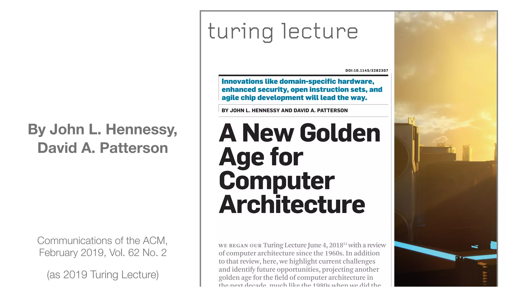 Communications of the ACM,
February 2019, Vol. 62 No. 2
(as 2019 Turing Lecture)
WE BEGAN OUR TuringLectureJune4,201811
withareview
of computer architecture since the 1960s. In addition
to that review, here, we highlight current challenges
and identify future opportunities, projecting another
golden age for the ﬁeld of computer architecture in
the next decade, much like the 1980s when we did the
A New Golden
Age for
Computer
Architecture
DOI:10.1145/3282307
Innovations like domain-speciﬁc hardware,
enhanced security, open instruction sets, and
agile chip development will lead the way.
BY JOHN L. HENNESSY AND DAVID A. PATTERSON
turing lecture
By John L. Hennessy,
David A. Patterson
 