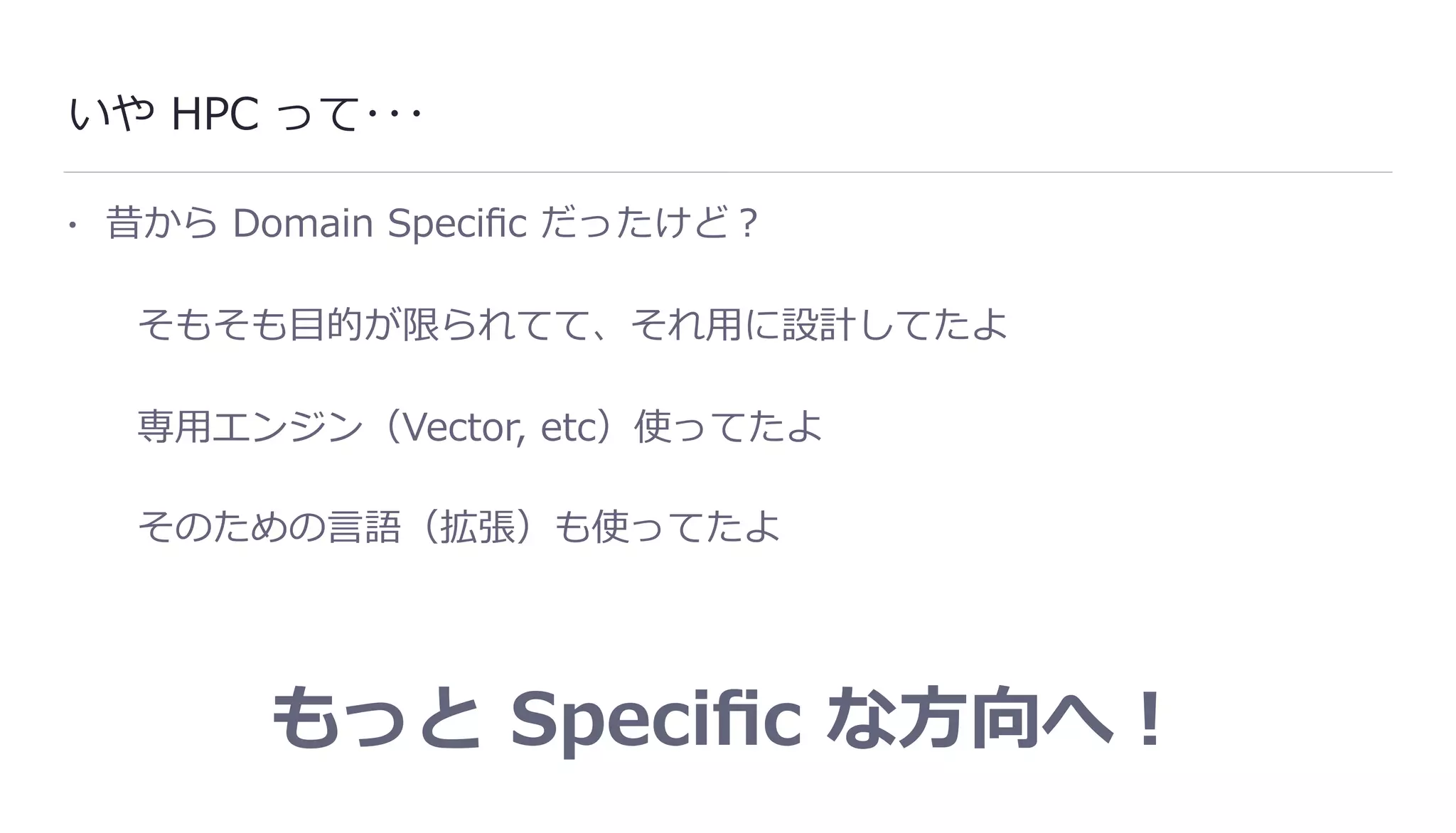 いや HPC って･･･
• 昔から Domain Speciﬁc だったけど？
そもそも⽬的が限られてて、それ⽤に設計してたよ
専⽤エンジン（Vector, etc）使ってたよ
そのための⾔語（拡張）も使ってたよ
もっと Speciﬁc な⽅向へ！
 