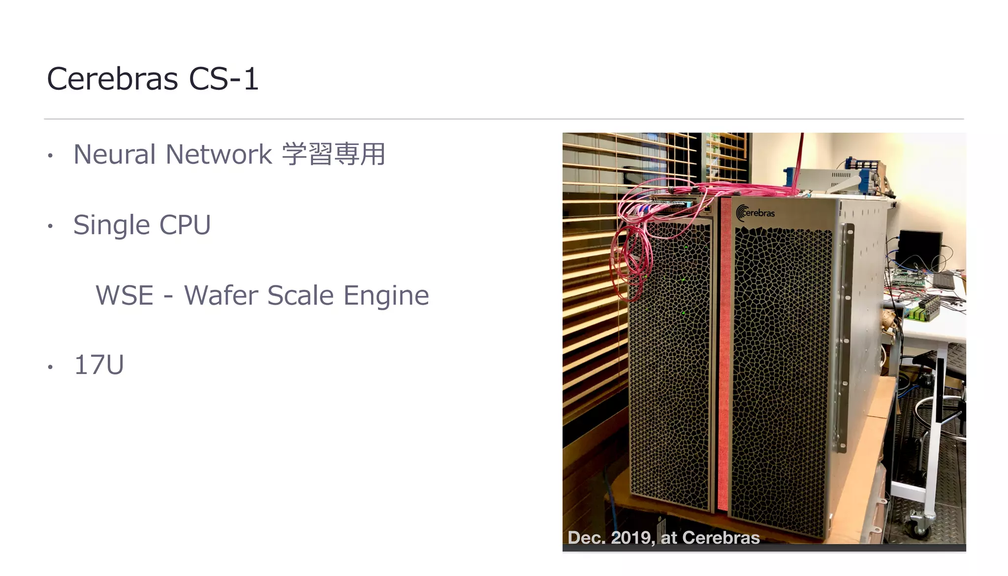 Cerebras CS-1
• Neural Network 学習専⽤
• Single CPU
WSE - Wafer Scale Engine
• 17U
Dec. 2019, at Cerebras
 