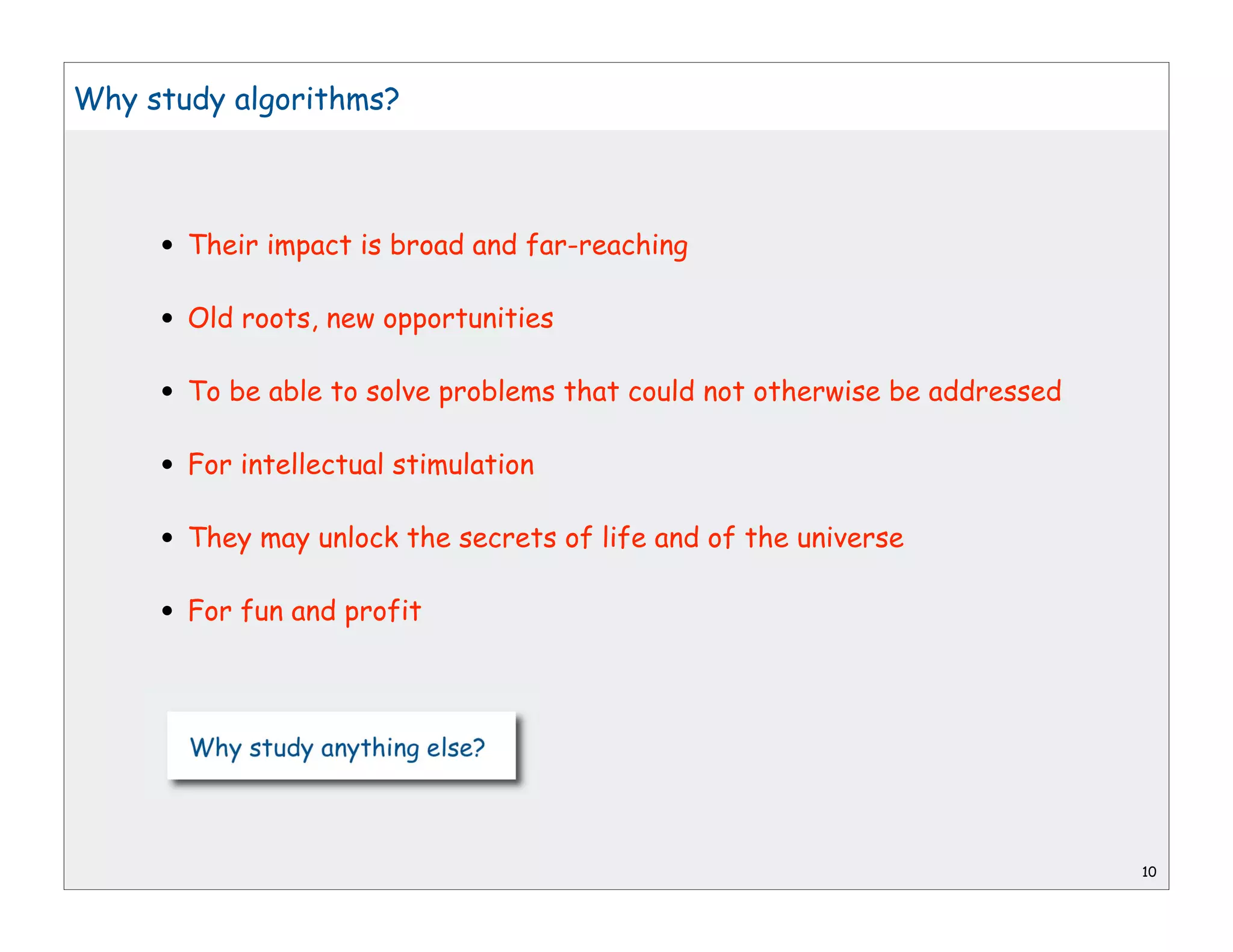 Why study algorithms?




     • Their impact is broad and far-reaching
     • Old roots, new opportunities
     • To be able to solve problems that could not otherwise be addressed
     • For intellectual stimulation
     • They may unlock the secrets of life and of the universe
     • For fun and profit




                                                                            10
 