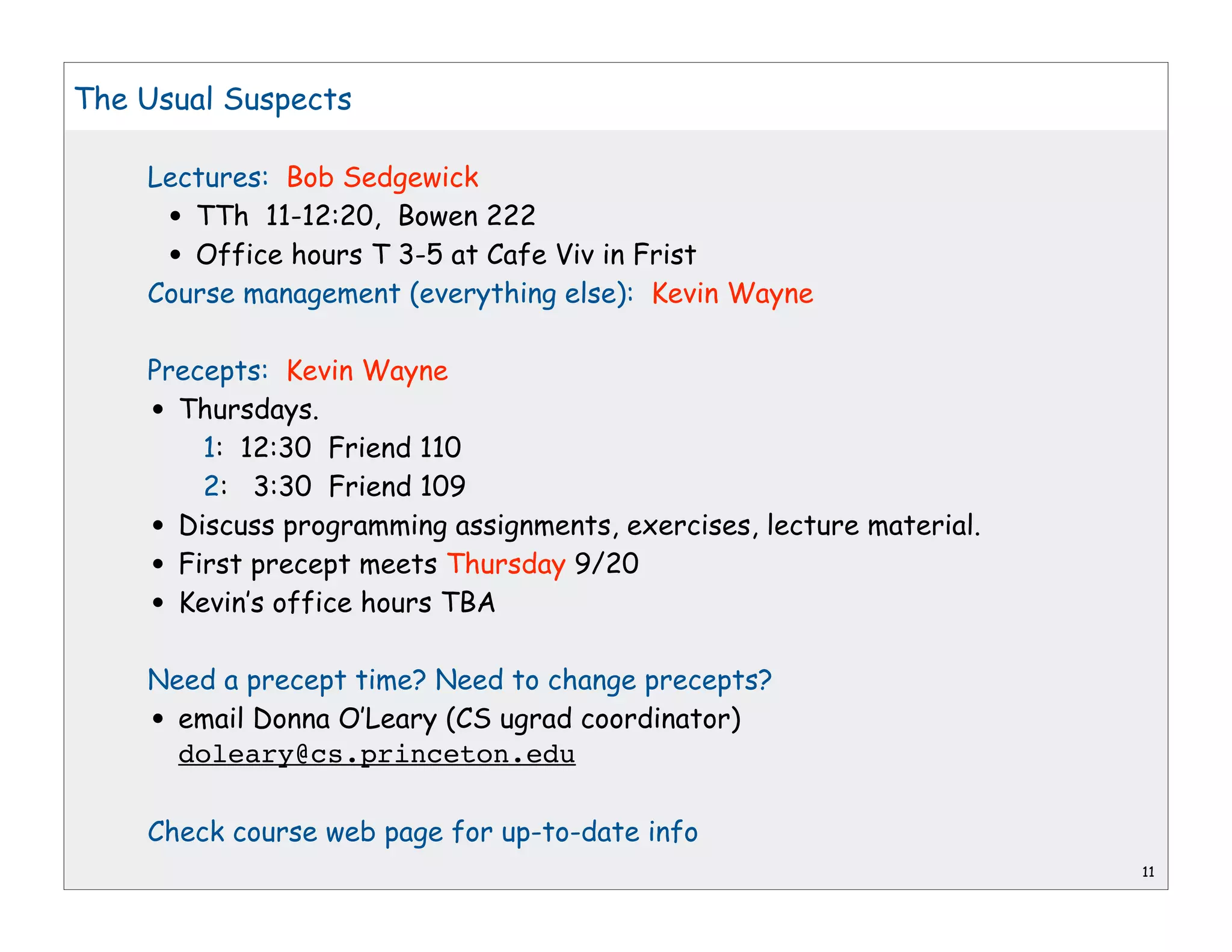 The Usual Suspects

    Lectures: Bob Sedgewick
      •TTh 11-12:20, Bowen 222
      •Office hours T 3-5 at Cafe Viv in Frist
    Course management (everything else): Kevin Wayne

    Precepts: Kevin Wayne
    • Thursdays.
        1: 12:30 Friend 110
        2: 3:30 Friend 109
    • Discuss programming assignments, exercises, lecture material.
    • First precept meets Thursday 9/20
    • Kevin’s office hours TBA

    Need a precept time? Need to change precepts?
    • email Donna O’Leary (CS ugrad coordinator)
      doleary@cs.princeton.edu

    Check course web page for up-to-date info
                                                                      11
 