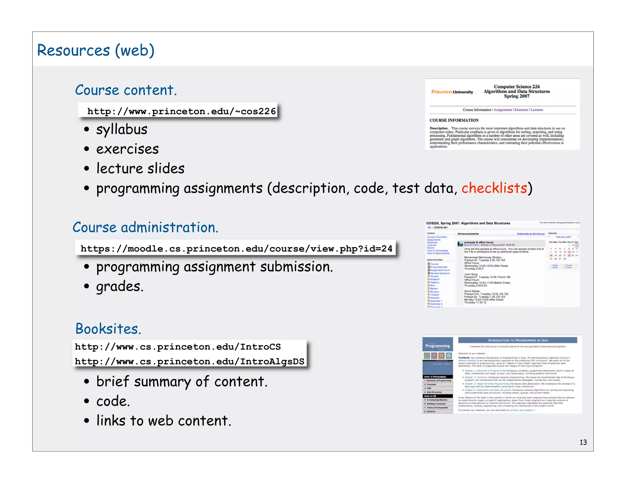 Resources (web)

    Course content.
      http://www.princeton.edu/~cos226

     • syllabus
     • exercises
     • lecture slides
     • programming assignments (description, code, test data, checklists)
    Course administration.
     https://moodle.cs.princeton.edu/course/view.php?id=24

     • programming assignment submission.
     • grades.
    Booksites.
    http://www.cs.princeton.edu/IntroCS
    http://www.cs.princeton.edu/IntroAlgsDS

     • brief summary of content.
     • code.
     • links to web content.
                                                                            13
 